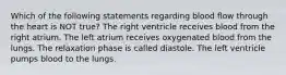 Which of the following statements regarding blood flow through the heart is NOT true? The right ventricle receives blood from the right atrium. The left atrium receives oxygenated blood from the lungs. The relaxation phase is called diastole. The left ventricle pumps blood to the lungs.