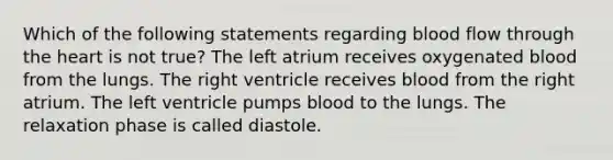 Which of the following statements regarding blood flow through the heart is not true? The left atrium receives oxygenated blood from the lungs. The right ventricle receives blood from the right atrium. The left ventricle pumps blood to the lungs. The relaxation phase is called diastole.