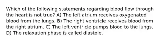 Which of the following statements regarding blood flow through the heart is not true? A) The left atrium receives oxygenated blood from the lungs. B) The right ventricle receives blood from the right atrium. C) The left ventricle pumps blood to the lungs. D) The relaxation phase is called diastole.