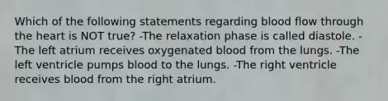 Which of the following statements regarding blood flow through the heart is NOT true? -The relaxation phase is called diastole. -The left atrium receives oxygenated blood from the lungs. -The left ventricle pumps blood to the lungs. -The right ventricle receives blood from the right atrium.