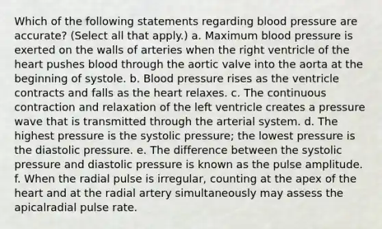 Which of the following statements regarding blood pressure are accurate? (Select all that apply.) a. Maximum blood pressure is exerted on the walls of arteries when the right ventricle of the heart pushes blood through the aortic valve into the aorta at the beginning of systole. b. Blood pressure rises as the ventricle contracts and falls as the heart relaxes. c. The continuous contraction and relaxation of the left ventricle creates a pressure wave that is transmitted through the arterial system. d. The highest pressure is the systolic pressure; the lowest pressure is the diastolic pressure. e. The difference between the systolic pressure and diastolic pressure is known as the pulse amplitude. f. When the radial pulse is irregular, counting at the apex of the heart and at the radial artery simultaneously may assess the apicalradial pulse rate.