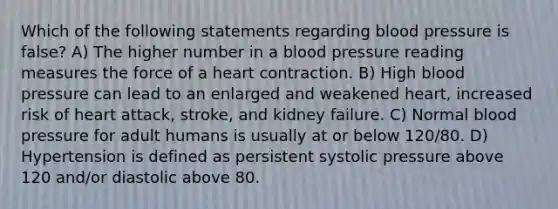 Which of the following statements regarding blood pressure is false? A) The higher number in a blood pressure reading measures the force of a heart contraction. B) High blood pressure can lead to an enlarged and weakened heart, increased risk of heart attack, stroke, and kidney failure. C) Normal blood pressure for adult humans is usually at or below 120/80. D) Hypertension is defined as persistent systolic pressure above 120 and/or diastolic above 80.