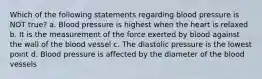 Which of the following statements regarding blood pressure is NOT true? a. Blood pressure is highest when the heart is relaxed b. It is the measurement of the force exerted by blood against the wall of the blood vessel c. The diastolic pressure is the lowest point d. Blood pressure is affected by the diameter of the blood vessels