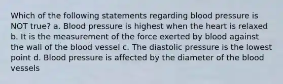 Which of the following statements regarding blood pressure is NOT true? a. Blood pressure is highest when the heart is relaxed b. It is the measurement of the force exerted by blood against the wall of the blood vessel c. The diastolic pressure is the lowest point d. Blood pressure is affected by the diameter of the blood vessels