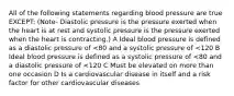 All of the following statements regarding blood pressure are true EXCEPT: (Note- Diastolic pressure is the pressure exerted when the heart is at rest and systolic pressure is the pressure exerted when the heart is contracting.) A Ideal blood pressure is defined as a diastolic pressure of <80 and a systolic pressure of <120 B Ideal blood pressure is defined as a systolic pressure of <80 and a diastolic pressure of <120 C Must be elevated on more than one occasion D Is a cardiovascular disease in itself and a risk factor for other cardiovascular diseases