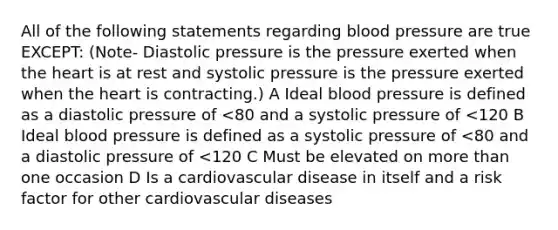 All of the following statements regarding blood pressure are true EXCEPT: (Note- Diastolic pressure is the pressure exerted when the heart is at rest and systolic pressure is the pressure exerted when the heart is contracting.) A Ideal blood pressure is defined as a diastolic pressure of <80 and a systolic pressure of <120 B Ideal blood pressure is defined as a systolic pressure of <80 and a diastolic pressure of <120 C Must be elevated on more than one occasion D Is a cardiovascular disease in itself and a risk factor for other cardiovascular diseases