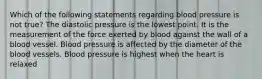 Which of the following statements regarding blood pressure is not true? The diastolic pressure is the lowest point. It is the measurement of the force exerted by blood against the wall of a blood vessel. Blood pressure is affected by the diameter of the blood vessels. Blood pressure is highest when the heart is relaxed