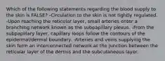 Which of the following statements regarding the blood supply to the skin is FALSE? -Circulation to the skin is not tightly regulated. -Upon reaching the reticular layer, small arteries enter a branching network known as the subpapillary plexus. -From the subpapillary layer, capillary loops follow the contours of the epidermal/dermal boundary. -Arteries and veins supplying the skin form an interconnected network at the junction between the reticular layer of the dermis and the subcutaneous layer.