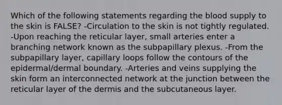 Which of the following statements regarding <a href='https://www.questionai.com/knowledge/k7oXMfj7lk-the-blood' class='anchor-knowledge'>the blood</a> supply to the skin is FALSE? -Circulation to the skin is not tightly regulated. -Upon reaching the reticular layer, small arteries enter a branching network known as the subpapillary plexus. -From the subpapillary layer, capillary loops follow the contours of the epidermal/dermal boundary. -Arteries and veins supplying the skin form an interconnected network at the junction between the reticular layer of <a href='https://www.questionai.com/knowledge/kEsXbG6AwS-the-dermis' class='anchor-knowledge'>the dermis</a> and the subcutaneous layer.