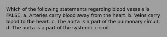 Which of the following statements regarding blood vessels is FALSE. a. Arteries carry blood away from the heart. b. Veins carry blood to the heart. c. The aorta is a part of the pulmonary circuit. d. The aorta is a part of the systemic circuit.