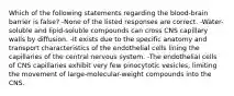 Which of the following statements regarding the blood-brain barrier is false? -None of the listed responses are correct. -Water-soluble and lipid-soluble compounds can cross CNS capillary walls by diffusion. -It exists due to the specific anatomy and transport characteristics of the endothelial cells lining the capillaries of the central nervous system. -The endothelial cells of CNS capillaries exhibit very few pinocytotic vesicles, limiting the movement of large-molecular-weight compounds into the CNS.