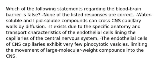 Which of the following statements regarding the blood-brain barrier is false? -None of the listed responses are correct. -Water-soluble and lipid-soluble compounds can cross CNS capillary walls by diffusion. -It exists due to the specific anatomy and transport characteristics of the endothelial cells lining the capillaries of the central nervous system. -The endothelial cells of CNS capillaries exhibit very few pinocytotic vesicles, limiting the movement of large-molecular-weight compounds into the CNS.