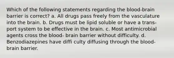 Which of the following statements regarding the blood-brain barrier is correct? a. All drugs pass freely from the vasculature into the brain. b. Drugs must be lipid soluble or have a trans- port system to be effective in the brain. c. Most antimicrobial agents cross the blood- brain barrier without difficulty. d. Benzodiazepines have diffi culty diffusing through the blood-brain barrier.