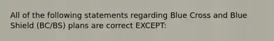 All of the following statements regarding Blue Cross and Blue Shield (BC/BS) plans are correct EXCEPT: