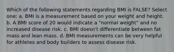 Which of the following statements regarding BMI is FALSE? Select one: a. BMI is a measurement based on your weight and height. b. A BMI score of 20 would indicate a "normal weight" and no increased disease risk. c. BMI doesn't differentiate between fat mass and lean mass. d. BMI measurements can be very helpful for athletes and body builders to assess disease risk.