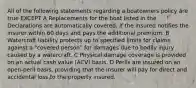 All of the following statements regarding a boatowners policy are true EXCEPT A Replacements for the boat listed in the Declarations are automatically covered, if the insured notifies the insurer within 60 days and pays the additional premium. B Watercraft liability protects up to specified limits for claims against a "covered person" for damages due to bodily injury caused by a watercraft. C Physical damage coverage is provided on an actual cash value (ACV) basis. D Perils are insured on an open-peril basis, providing that the insurer will pay for direct and accidental loss to the property insured.