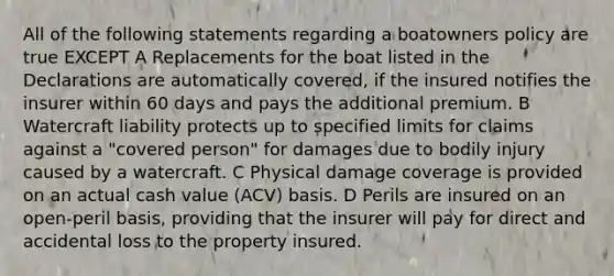 All of the following statements regarding a boatowners policy are true EXCEPT A Replacements for the boat listed in the Declarations are automatically covered, if the insured notifies the insurer within 60 days and pays the additional premium. B Watercraft liability protects up to specified limits for claims against a "covered person" for damages due to bodily injury caused by a watercraft. C Physical damage coverage is provided on an actual cash value (ACV) basis. D Perils are insured on an open-peril basis, providing that the insurer will pay for direct and accidental loss to the property insured.