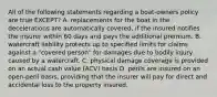 All of the following statements regarding a boat-owners policy are true EXCEPT? A. replacements for the boat in the decelerations are automatically covered, if the insured notifies the insurer within 60 days and pays the additional premium. B. watercraft liability protects up to specified limits for claims against a "covered person" for damages due to bodily injury caused by a watercraft. C. physical damage coverage is provided on an actual cash value (ACV) basis D. perils are insured on an open-peril basis, providing that the insurer will pay for direct and accidental loss to the property insured.