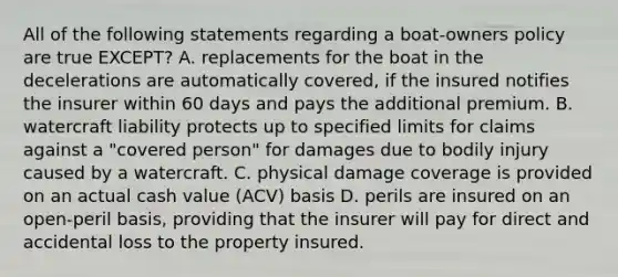 All of the following statements regarding a boat-owners policy are true EXCEPT? A. replacements for the boat in the decelerations are automatically covered, if the insured notifies the insurer within 60 days and pays the additional premium. B. watercraft liability protects up to specified limits for claims against a "covered person" for damages due to bodily injury caused by a watercraft. C. physical damage coverage is provided on an actual cash value (ACV) basis D. perils are insured on an open-peril basis, providing that the insurer will pay for direct and accidental loss to the property insured.