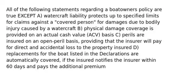 All of the following statements regarding a boatowners policy are true EXCEPT A) watercraft liability protects up to specified limits for claims against a "covered person" for damages due to bodily injury caused by a watercraft B) physical damage coverage is provided on an actual cash value (ACV) basis C) perils are insured on an open-peril basis, providing that the insurer will pay for direct and accidental loss to the property insured D) replacements for the boat listed in the Declarations are automatically covered, if the insured notifies the insurer within 60 days and pays the additional premium