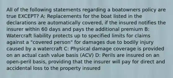 All of the following statements regarding a boatowners policy are true EXCEPT? A: Replacements for the boat listed in the declarations are automatically covered, if the insured notifies the insurer within 60 days and pays the additional premium B: Watercraft liability protects up to specified limits for claims against a "covered person" for damages due to bodily injury caused by a watercraft C: Physical damage coverage is provided on an actual cash value basis (ACV) D: Perils are insured on an open-peril basis, providing that the insurer will pay for direct and accidental loss to the property insured