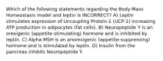 Which of the following statements regarding the Body-Mass Homeostasis model and leptin is INCORRECT? A) Leptin stimulates expression of Uncoupling Protein-1 (UCP-1) increasing ATP production in adipocytes (fat cells). B) Neuropeptide Y is an orexigenic (appetite-stimulating) hormone and is inhibited by leptin. C) Alpha-MSH is an anorexigenic (appetite-suppressing) hormone and is stimulated by leptin. D) Insulin from the pancreas inhibits Neuropeptide Y.