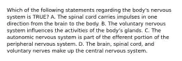 Which of the following statements regarding the​ body's nervous system is​ TRUE? A. The spinal cord carries impulses in one direction from the brain to the body. B. The voluntary nervous system influences the activities of the​ body's glands. C. The autonomic nervous system is part of the efferent portion of the peripheral nervous system. D. The​ brain, spinal​ cord, and voluntary nerves make up the central nervous system.