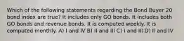 Which of the following statements regarding the Bond Buyer 20 bond index are true? It includes only GO bonds. It includes both GO bonds and revenue bonds. It is computed weekly. It is computed monthly. A) I and IV B) II and III C) I and III D) II and IV