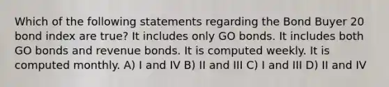 Which of the following statements regarding the Bond Buyer 20 bond index are true? It includes only GO bonds. It includes both GO bonds and revenue bonds. It is computed weekly. It is computed monthly. A) I and IV B) II and III C) I and III D) II and IV