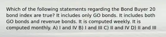 Which of the following statements regarding the Bond Buyer 20 bond index are true? It includes only GO bonds. It includes both GO bonds and revenue bonds. It is computed weekly. It is computed monthly. A) I and IV B) I and III C) II and IV D) II and III