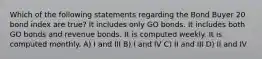 Which of the following statements regarding the Bond Buyer 20 bond index are true? It includes only GO bonds. It includes both GO bonds and revenue bonds. It is computed weekly. It is computed monthly. A) I and III B) I and IV C) II and III D) II and IV