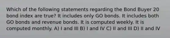 Which of the following statements regarding the Bond Buyer 20 bond index are true? It includes only GO bonds. It includes both GO bonds and revenue bonds. It is computed weekly. It is computed monthly. A) I and III B) I and IV C) II and III D) II and IV