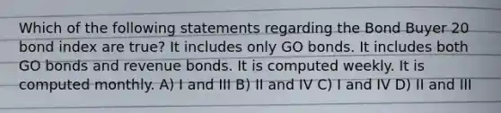 Which of the following statements regarding the Bond Buyer 20 bond index are true? It includes only GO bonds. It includes both GO bonds and revenue bonds. It is computed weekly. It is computed monthly. A) I and III B) II and IV C) I and IV D) II and III