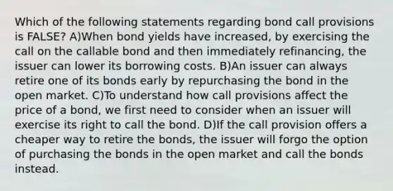 Which of the following statements regarding bond call provisions is FALSE? A)When bond yields have increased, by exercising the call on the callable bond and then immediately refinancing, the issuer can lower its borrowing costs. B)An issuer can always retire one of its bonds early by repurchasing the bond in the open market. C)To understand how call provisions affect the price of a bond, we first need to consider when an issuer will exercise its right to call the bond. D)If the call provision offers a cheaper way to retire the bonds, the issuer will forgo the option of purchasing the bonds in the open market and call the bonds instead.