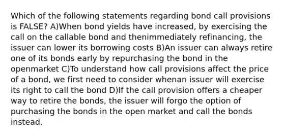 Which of the following statements regarding bond call provisions is FALSE? A)When bond yields have increased, by exercising the call on the callable bond and thenimmediately refinancing, the issuer can lower its borrowing costs B)An issuer can always retire one of its bonds early by repurchasing the bond in the openmarket C)To understand how call provisions affect the price of a bond, we first need to consider whenan issuer will exercise its right to call the bond D)If the call provision offers a cheaper way to retire the bonds, the issuer will forgo the option of purchasing the bonds in the open market and call the bonds instead.