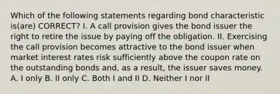 Which of the following statements regarding bond characteristic is(are) CORRECT? I. A call provision gives the bond issuer the right to retire the issue by paying off the obligation. II. Exercising the call provision becomes attractive to the bond issuer when market interest rates risk sufficiently above the coupon rate on the outstanding bonds and, as a result, the issuer saves money. A. I only B. II only C. Both I and II D. Neither I nor II