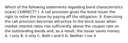 Which of the following statements regarding bond characteristics is(are) CORRECT? I. A call provision gives the bond issuer the right to retire the issue by paying off the obligation. II. Exercising the call provision becomes attractive to the bond issuer when market interest rates rise sufficiently above the coupon rate on the outstanding bonds and, as a result, the issuer saves money. A. I only B. II only C. Both I and II D. Neither I nor II