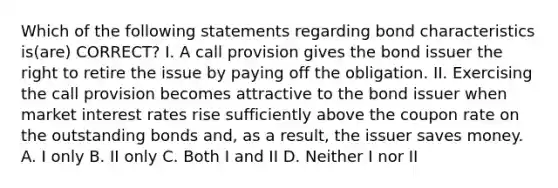 Which of the following statements regarding bond characteristics is(are) CORRECT? I. A call provision gives the bond issuer the right to retire the issue by paying off the obligation. II. Exercising the call provision becomes attractive to the bond issuer when market interest rates rise sufficiently above the coupon rate on the outstanding bonds and, as a result, the issuer saves money. A. I only B. II only C. Both I and II D. Neither I nor II