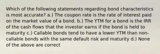 Which of the following statements regarding bond characteristics is most accurate? a.) The coupon rate is the rate of interest paid on the market value of a bond. b.) The YTM for a bond is the IRR of the cash flows that the investor earns if the bond is held to maturity c.) Callable bonds tend to have a lower YTM than non-callable bonds with the same default risk and maturity d.) None of the above are correct