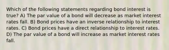 Which of the following statements regarding bond interest is true? A) The par value of a bond will decrease as market interest rates fall. B) Bond prices have an inverse relationship to interest rates. C) Bond prices have a direct relationship to interest rates. D) The par value of a bond will increase as market interest rates fall.