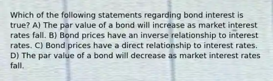 Which of the following statements regarding bond interest is true? A) The par value of a bond will increase as market interest rates fall. B) Bond prices have an inverse relationship to interest rates. C) Bond prices have a direct relationship to interest rates. D) The par value of a bond will decrease as market interest rates fall.