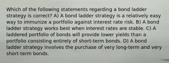 Which of the following statements regarding a bond ladder strategy is correct? A) A bond ladder strategy is a relatively easy way to immunize a portfolio against interest rate risk. B) A bond ladder strategy works best when interest rates are stable. C) A laddered portfolio of bonds will provide lower yields than a portfolio consisting entirely of short-term bonds. D) A bond ladder strategy involves the purchase of very long-term and very short-term bonds.