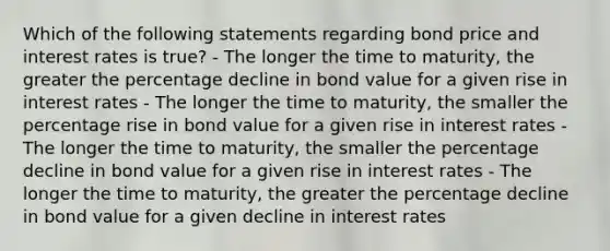 Which of the following statements regarding bond price and interest rates is true? - The longer the time to maturity, the greater the percentage decline in bond value for a given rise in interest rates - The longer the time to maturity, the smaller the percentage rise in bond value for a given rise in interest rates - The longer the time to maturity, the smaller the percentage decline in bond value for a given rise in interest rates - The longer the time to maturity, the greater the percentage decline in bond value for a given decline in interest rates