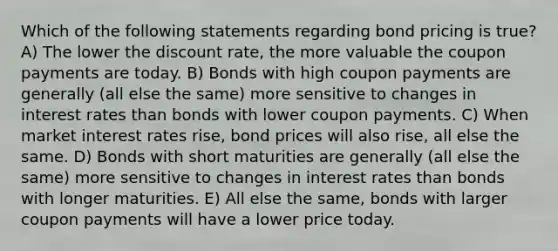 Which of the following statements regarding bond pricing is true? A) The lower the discount rate, the more valuable the coupon payments are today. B) Bonds with high coupon payments are generally (all else the same) more sensitive to changes in interest rates than bonds with lower coupon payments. C) When market interest rates rise, bond prices will also rise, all else the same. D) Bonds with short maturities are generally (all else the same) more sensitive to changes in interest rates than bonds with longer maturities. E) All else the same, bonds with larger coupon payments will have a lower price today.