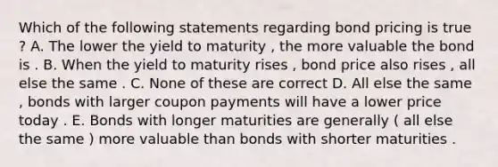 Which of the following statements regarding bond pricing is true ? A. The lower the yield to maturity , the more valuable the bond is . B. When the yield to maturity rises , bond price also rises , all else the same . C. None of these are correct D. All else the same , bonds with larger coupon payments will have a lower price today . E. Bonds with longer maturities are generally ( all else the same ) more valuable than bonds with shorter maturities .