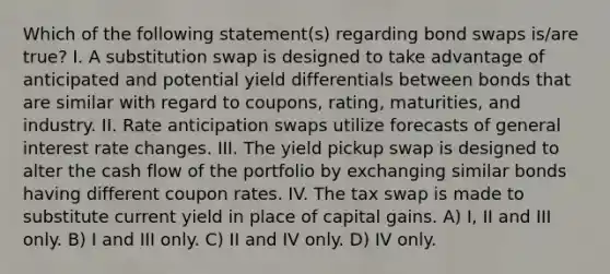 Which of the following statement(s) regarding bond swaps is/are true? I. A substitution swap is designed to take advantage of anticipated and potential yield differentials between bonds that are similar with regard to coupons, rating, maturities, and industry. II. Rate anticipation swaps utilize forecasts of general interest rate changes. III. The yield pickup swap is designed to alter the cash flow of the portfolio by exchanging similar bonds having different coupon rates. IV. The tax swap is made to substitute current yield in place of capital gains. A) I, II and III only. B) I and III only. C) II and IV only. D) IV only.