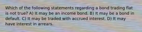 Which of the following statements regarding a bond trading flat is not true? A) It may be an income bond. B) It may be a bond in default. C) It may be traded with accrued interest. D) It may have interest in arrears.