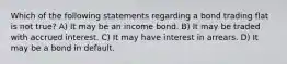 Which of the following statements regarding a bond trading flat is not true? A) It may be an income bond. B) It may be traded with accrued interest. C) It may have interest in arrears. D) It may be a bond in default.