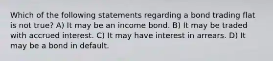 Which of the following statements regarding a bond trading flat is not true? A) It may be an income bond. B) It may be traded with accrued interest. C) It may have interest in arrears. D) It may be a bond in default.