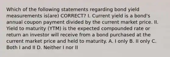 Which of the following statements regarding bond yield measurements is(are) CORRECT? I. Current yield is a bond's annual coupon payment divided by the current market price. II. Yield to maturity (YTM) is the expected compounded rate or return an investor will receive from a bond purchased at the current market price and held to maturity. A. I only B. II only C. Both I and II D. Neither I nor II